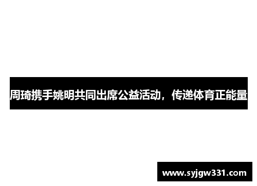 周琦携手姚明共同出席公益活动，传递体育正能量