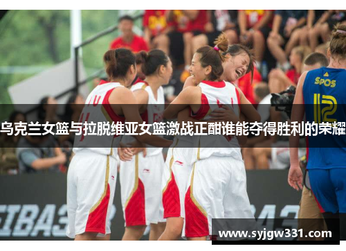 乌克兰女篮与拉脱维亚女篮激战正酣谁能夺得胜利的荣耀