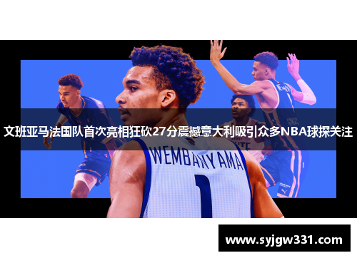 文班亚马法国队首次亮相狂砍27分震撼意大利吸引众多NBA球探关注